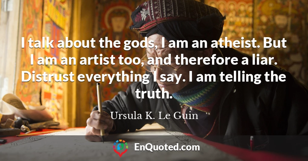 I talk about the gods, I am an atheist. But I am an artist too, and therefore a liar. Distrust everything I say. I am telling the truth.