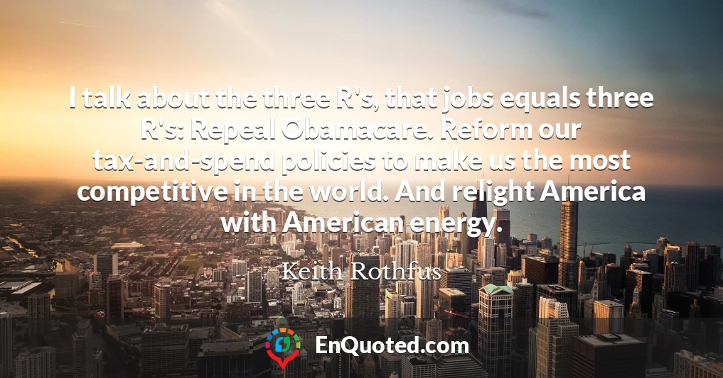 I talk about the three R's, that jobs equals three R's: Repeal Obamacare. Reform our tax-and-spend policies to make us the most competitive in the world. And relight America with American energy.