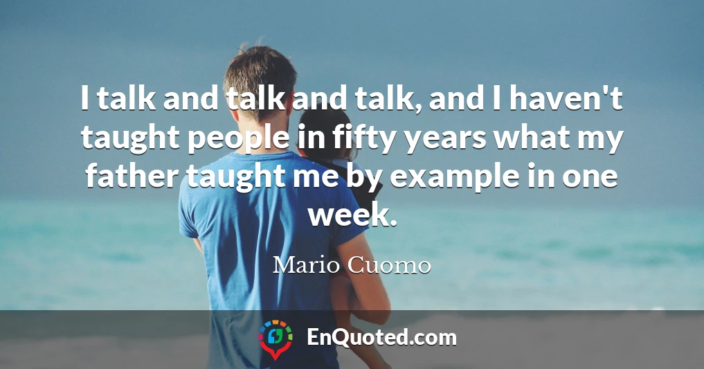 I talk and talk and talk, and I haven't taught people in fifty years what my father taught me by example in one week.