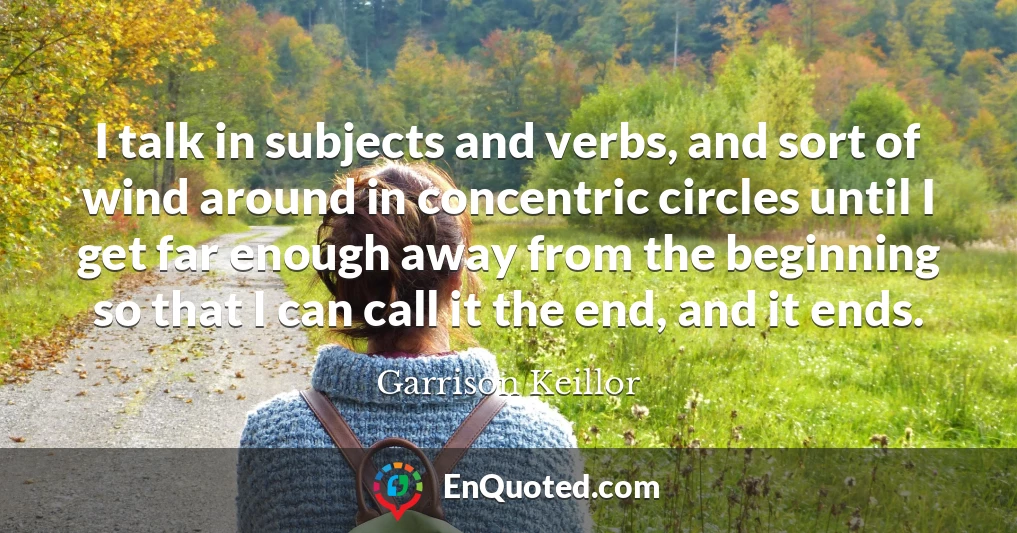 I talk in subjects and verbs, and sort of wind around in concentric circles until I get far enough away from the beginning so that I can call it the end, and it ends.