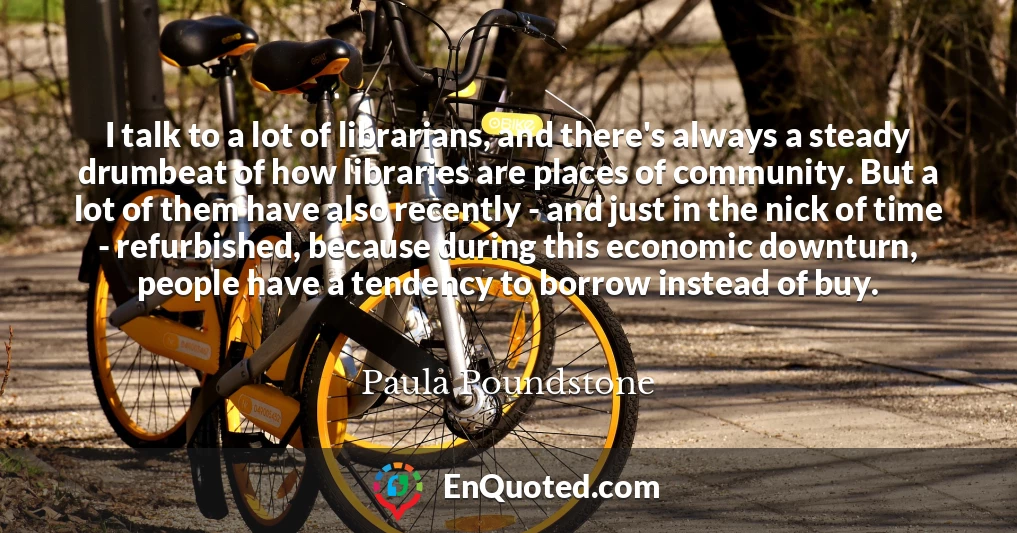 I talk to a lot of librarians, and there's always a steady drumbeat of how libraries are places of community. But a lot of them have also recently - and just in the nick of time - refurbished, because during this economic downturn, people have a tendency to borrow instead of buy.