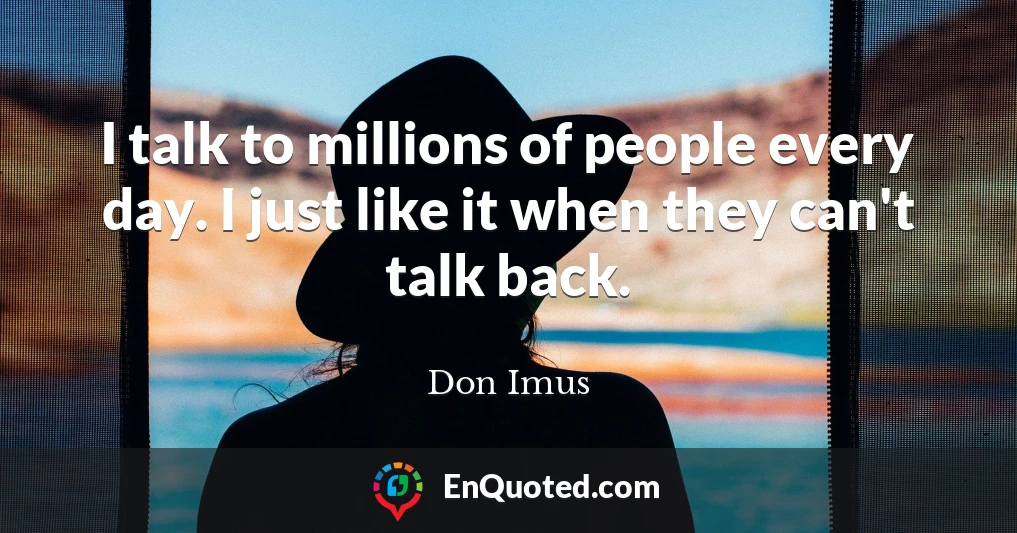 I talk to millions of people every day. I just like it when they can't talk back.