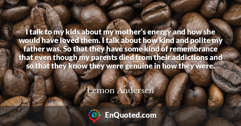 I talk to my kids about my mother's energy and how she would have loved them. I talk about how kind and polite my father was. So that they have some kind of remembrance that even though my parents died from their addictions and so that they know they were genuine in how they were.