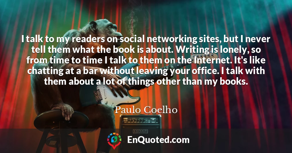 I talk to my readers on social networking sites, but I never tell them what the book is about. Writing is lonely, so from time to time I talk to them on the Internet. It's like chatting at a bar without leaving your office. I talk with them about a lot of things other than my books.