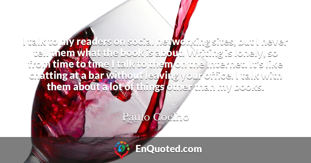 I talk to my readers on social networking sites, but I never tell them what the book is about. Writing is lonely, so from time to time I talk to them on the Internet. It's like chatting at a bar without leaving your office. I talk with them about a lot of things other than my books.