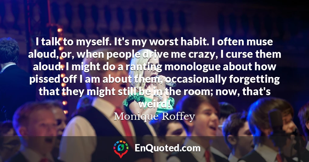 I talk to myself. It's my worst habit. I often muse aloud, or, when people drive me crazy, I curse them aloud. I might do a ranting monologue about how pissed off I am about them, occasionally forgetting that they might still be in the room; now, that's weird!