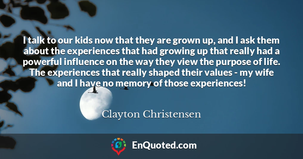 I talk to our kids now that they are grown up, and I ask them about the experiences that had growing up that really had a powerful influence on the way they view the purpose of life. The experiences that really shaped their values - my wife and I have no memory of those experiences!