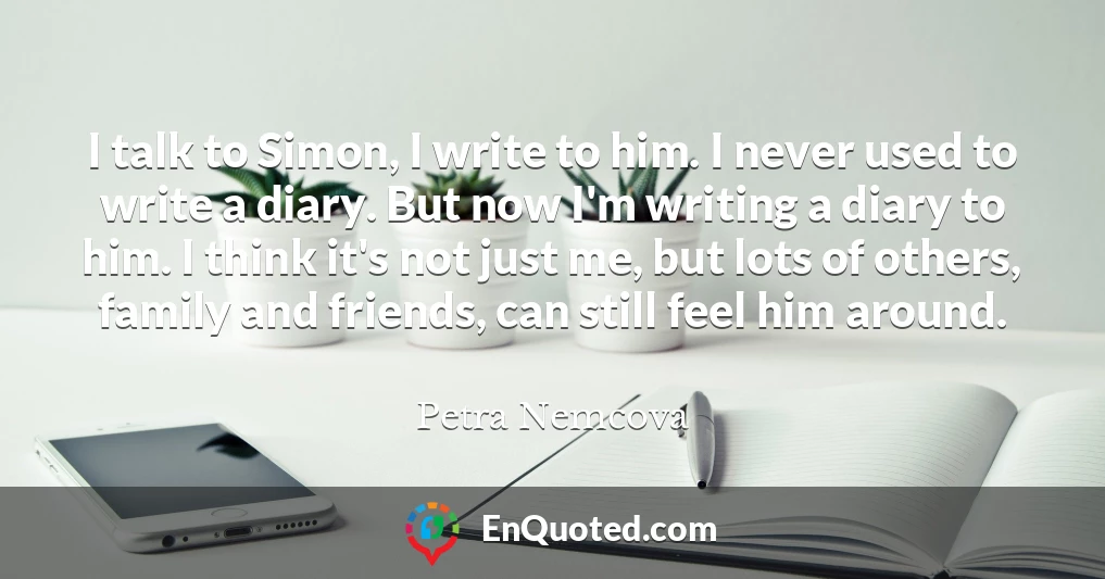 I talk to Simon, I write to him. I never used to write a diary. But now I'm writing a diary to him. I think it's not just me, but lots of others, family and friends, can still feel him around.