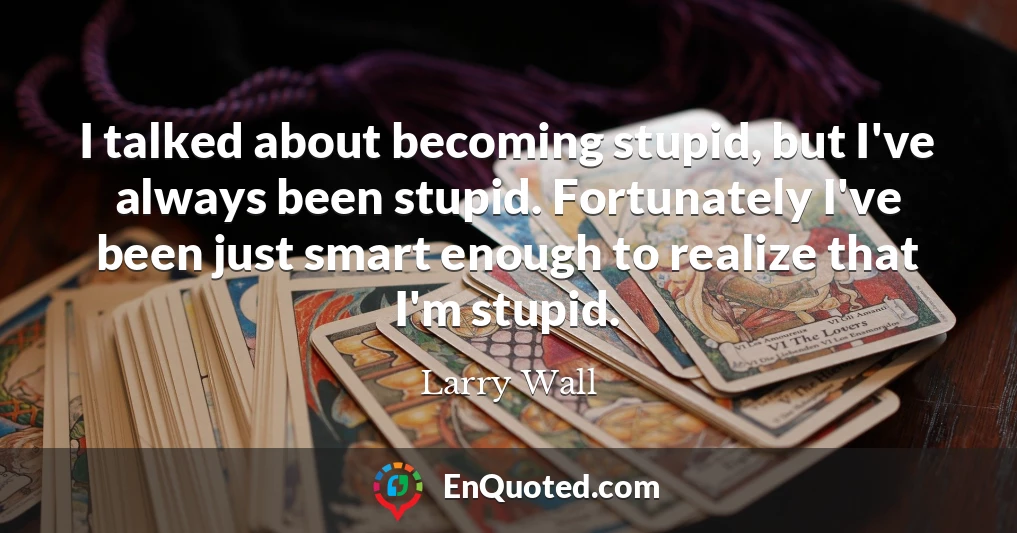 I talked about becoming stupid, but I've always been stupid. Fortunately I've been just smart enough to realize that I'm stupid.