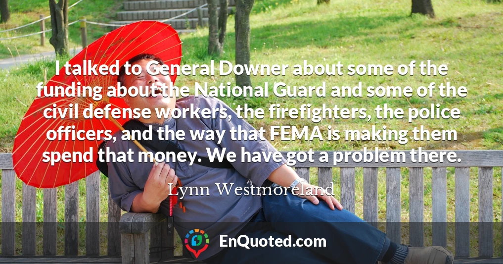 I talked to General Downer about some of the funding about the National Guard and some of the civil defense workers, the firefighters, the police officers, and the way that FEMA is making them spend that money. We have got a problem there.