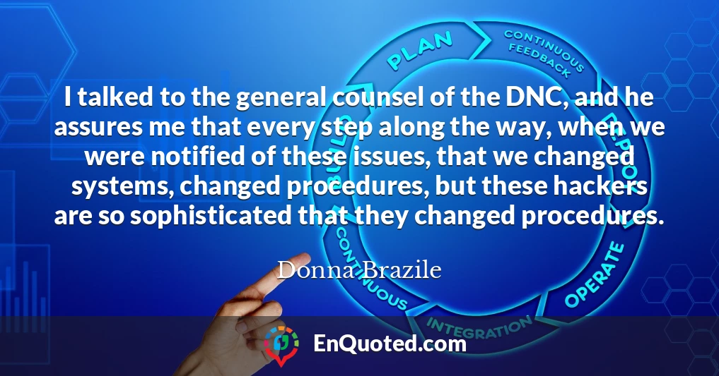 I talked to the general counsel of the DNC, and he assures me that every step along the way, when we were notified of these issues, that we changed systems, changed procedures, but these hackers are so sophisticated that they changed procedures.