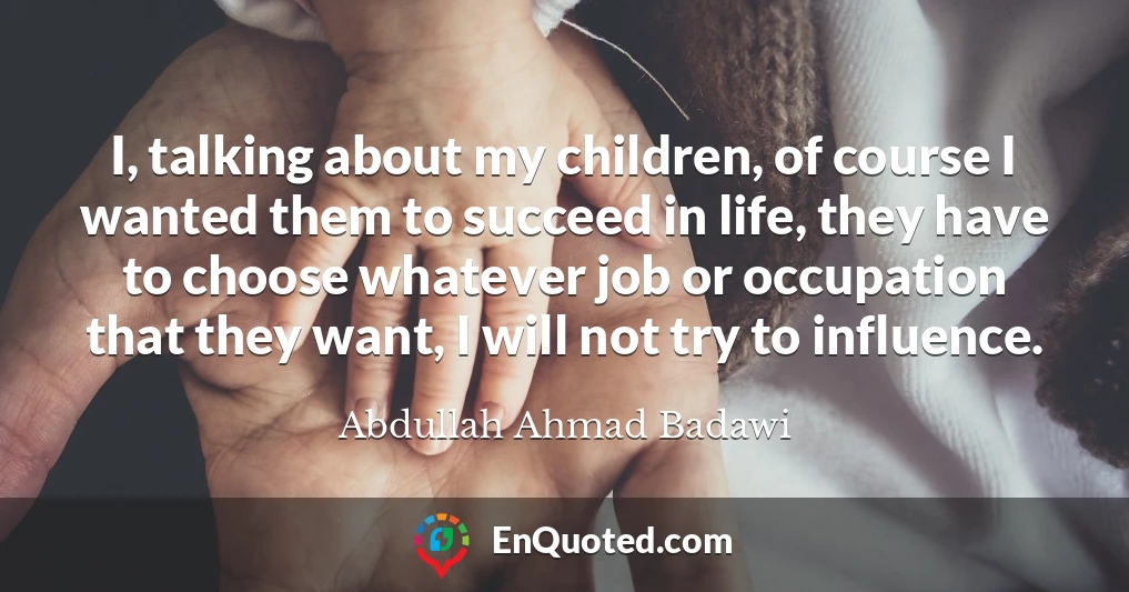 I, talking about my children, of course I wanted them to succeed in life, they have to choose whatever job or occupation that they want, I will not try to influence.