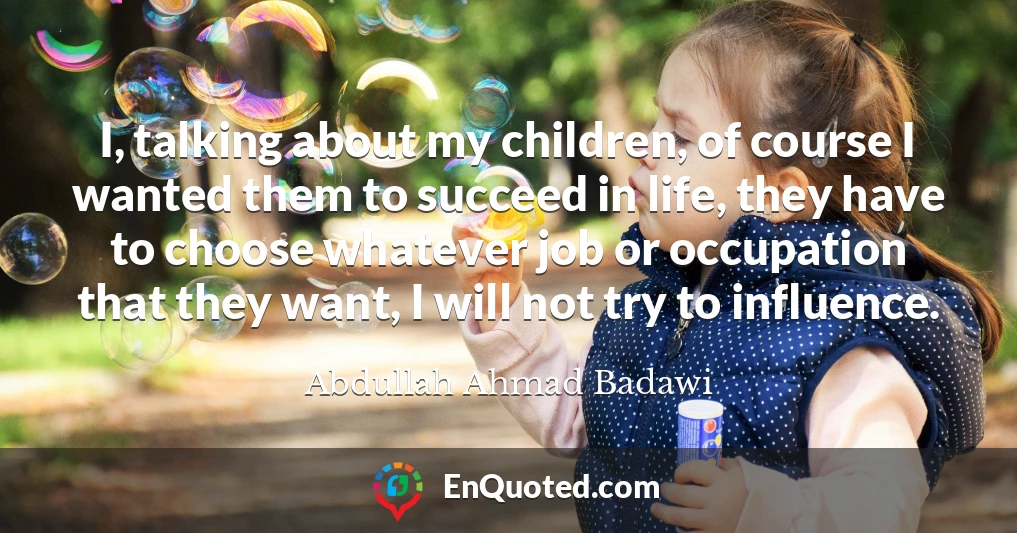 I, talking about my children, of course I wanted them to succeed in life, they have to choose whatever job or occupation that they want, I will not try to influence.