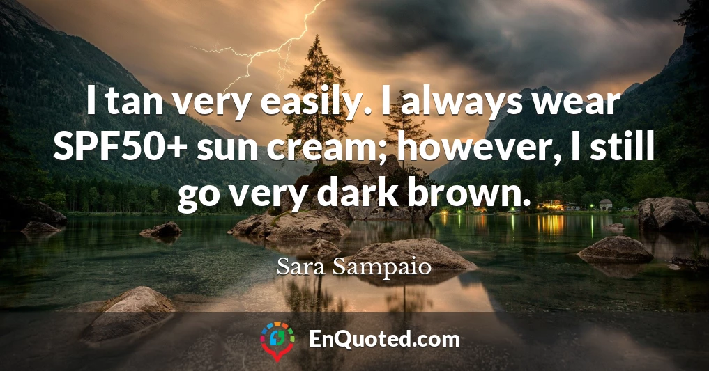 I tan very easily. I always wear SPF50+ sun cream; however, I still go very dark brown.