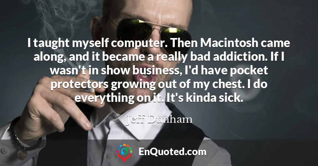 I taught myself computer. Then Macintosh came along, and it became a really bad addiction. If I wasn't in show business, I'd have pocket protectors growing out of my chest. I do everything on it. It's kinda sick.