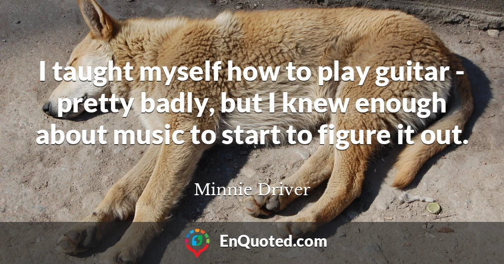 I taught myself how to play guitar - pretty badly, but I knew enough about music to start to figure it out.