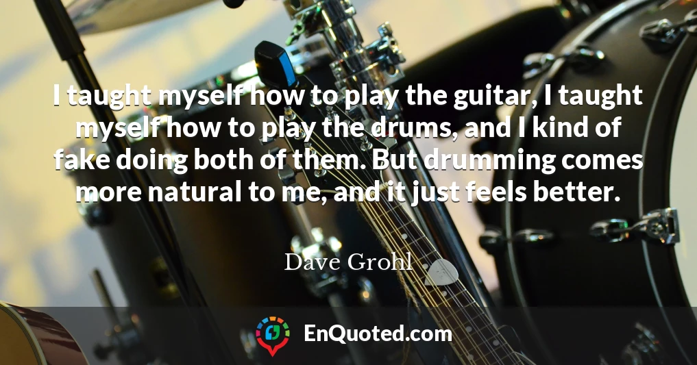 I taught myself how to play the guitar, I taught myself how to play the drums, and I kind of fake doing both of them. But drumming comes more natural to me, and it just feels better.