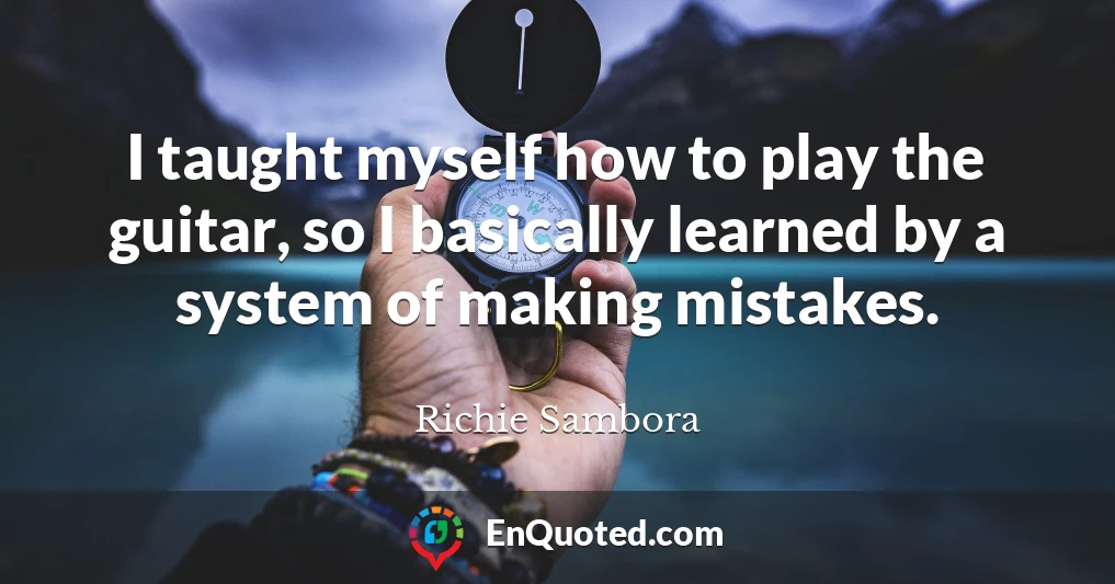 I taught myself how to play the guitar, so I basically learned by a system of making mistakes.