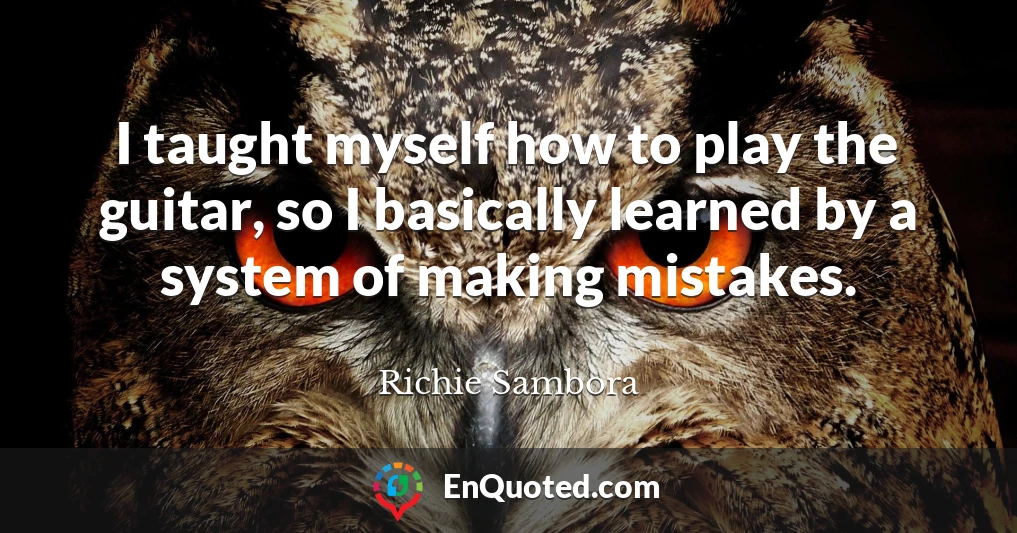 I taught myself how to play the guitar, so I basically learned by a system of making mistakes.