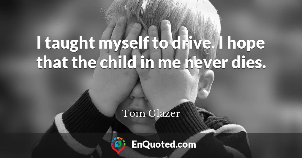 I taught myself to drive. I hope that the child in me never dies.