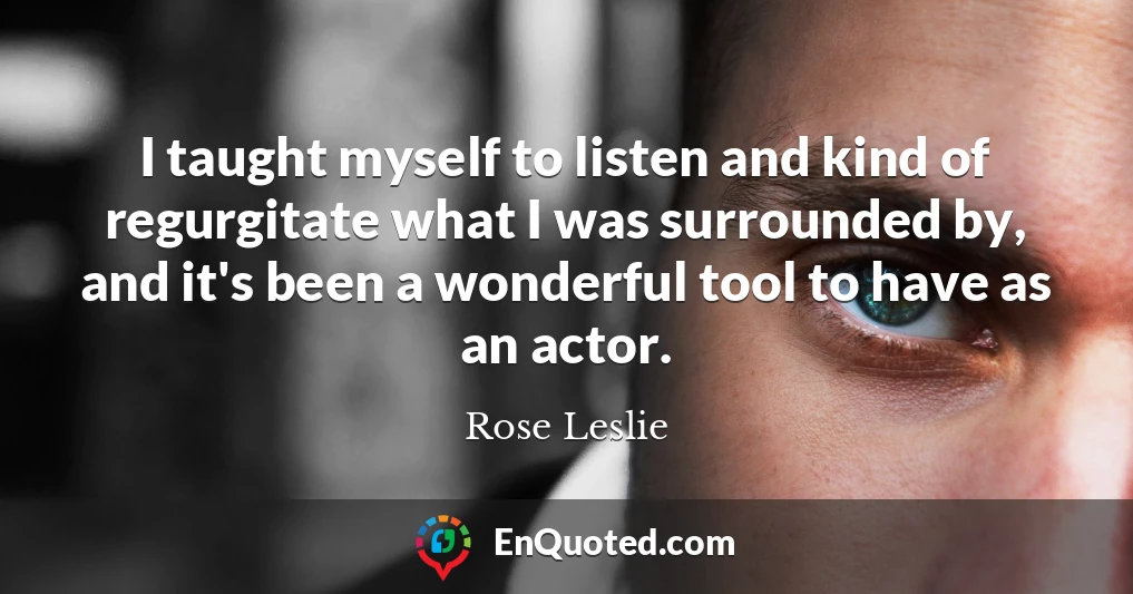 I taught myself to listen and kind of regurgitate what I was surrounded by, and it's been a wonderful tool to have as an actor.