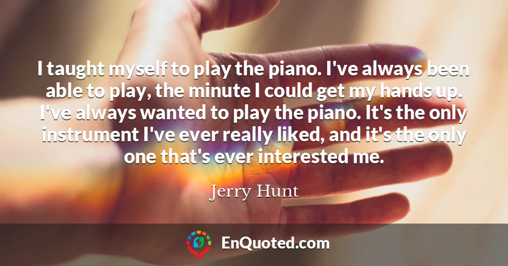 I taught myself to play the piano. I've always been able to play, the minute I could get my hands up. I've always wanted to play the piano. It's the only instrument I've ever really liked, and it's the only one that's ever interested me.