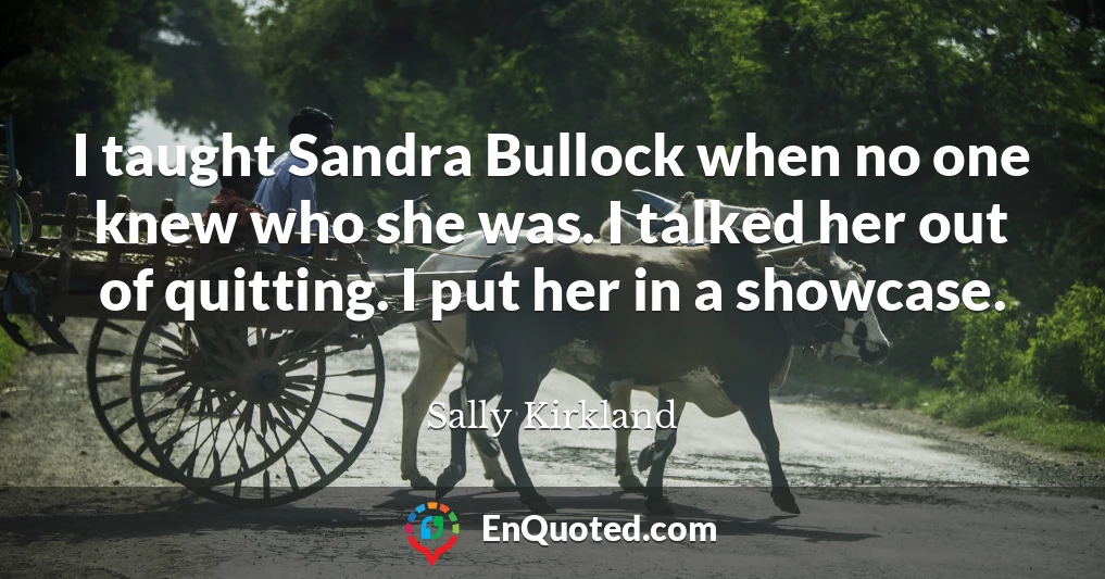 I taught Sandra Bullock when no one knew who she was. I talked her out of quitting. I put her in a showcase.