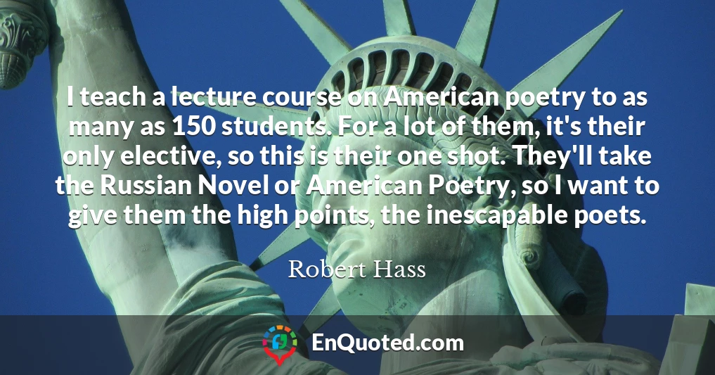I teach a lecture course on American poetry to as many as 150 students. For a lot of them, it's their only elective, so this is their one shot. They'll take the Russian Novel or American Poetry, so I want to give them the high points, the inescapable poets.