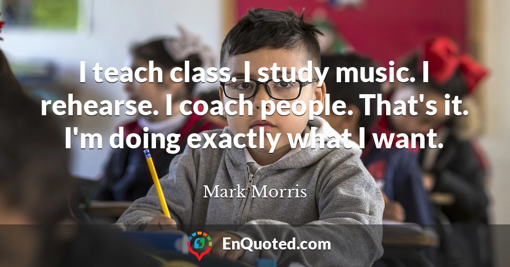 I teach class. I study music. I rehearse. I coach people. That's it. I'm doing exactly what I want.