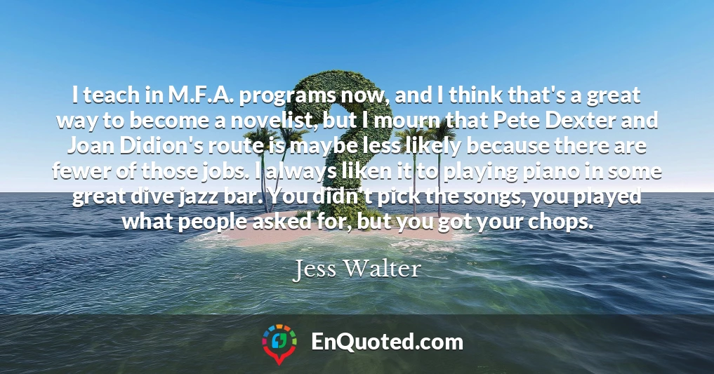 I teach in M.F.A. programs now, and I think that's a great way to become a novelist, but I mourn that Pete Dexter and Joan Didion's route is maybe less likely because there are fewer of those jobs. I always liken it to playing piano in some great dive jazz bar. You didn't pick the songs, you played what people asked for, but you got your chops.