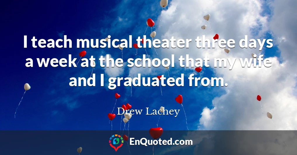 I teach musical theater three days a week at the school that my wife and I graduated from.