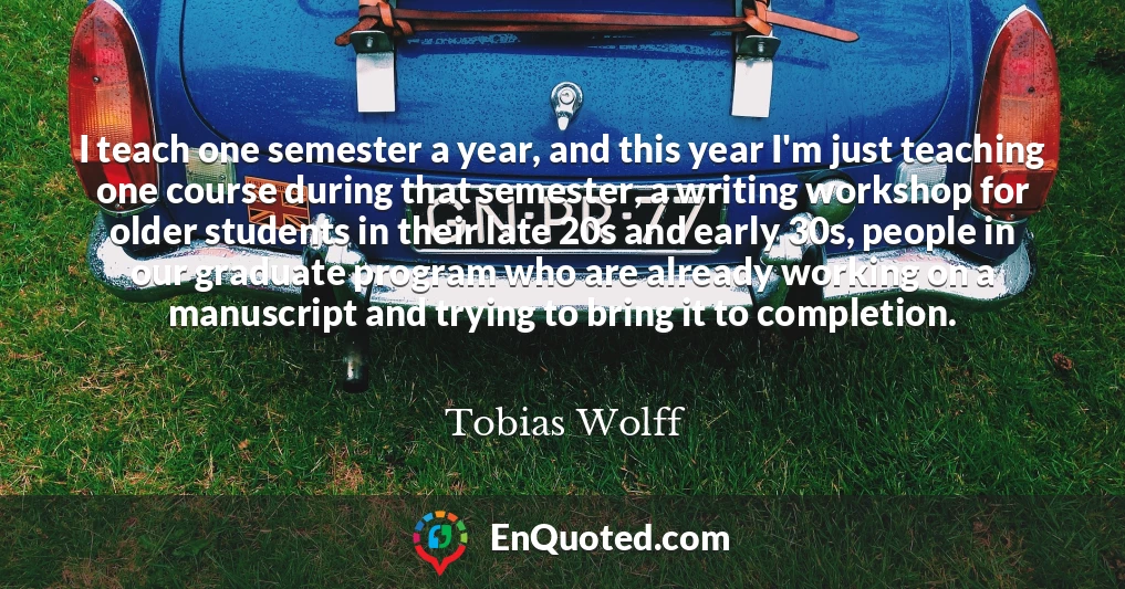 I teach one semester a year, and this year I'm just teaching one course during that semester, a writing workshop for older students in their late 20s and early 30s, people in our graduate program who are already working on a manuscript and trying to bring it to completion.