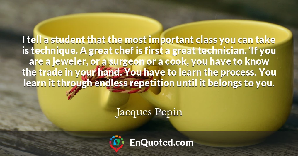 I tell a student that the most important class you can take is technique. A great chef is first a great technician. 'If you are a jeweler, or a surgeon or a cook, you have to know the trade in your hand. You have to learn the process. You learn it through endless repetition until it belongs to you.