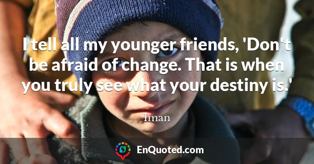 I tell all my younger friends, 'Don't be afraid of change. That is when you truly see what your destiny is.'