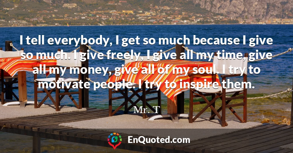 I tell everybody, I get so much because I give so much. I give freely, I give all my time, give all my money, give all of my soul. I try to motivate people. I try to inspire them.
