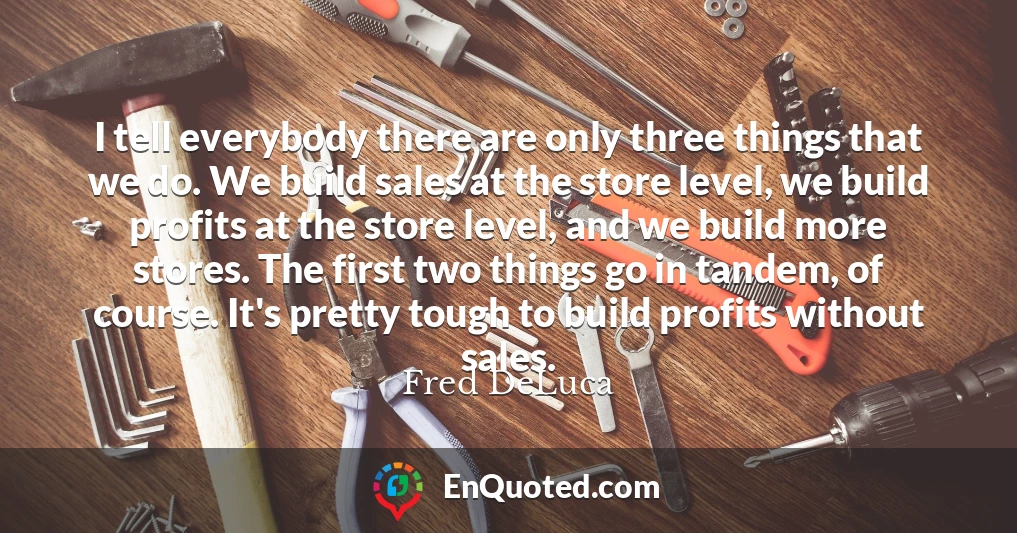I tell everybody there are only three things that we do. We build sales at the store level, we build profits at the store level, and we build more stores. The first two things go in tandem, of course. It's pretty tough to build profits without sales.