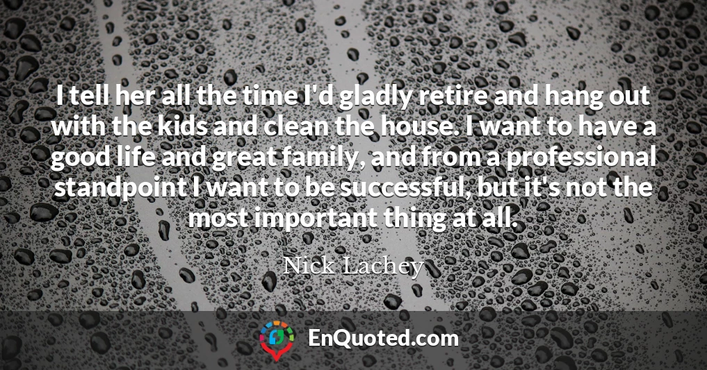 I tell her all the time I'd gladly retire and hang out with the kids and clean the house. I want to have a good life and great family, and from a professional standpoint I want to be successful, but it's not the most important thing at all.