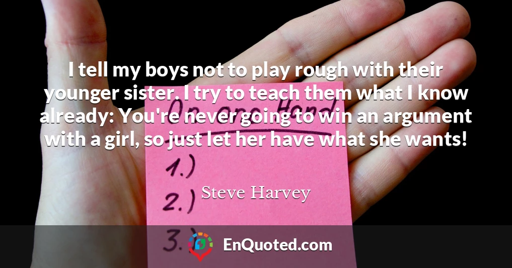 I tell my boys not to play rough with their younger sister. I try to teach them what I know already: You're never going to win an argument with a girl, so just let her have what she wants!