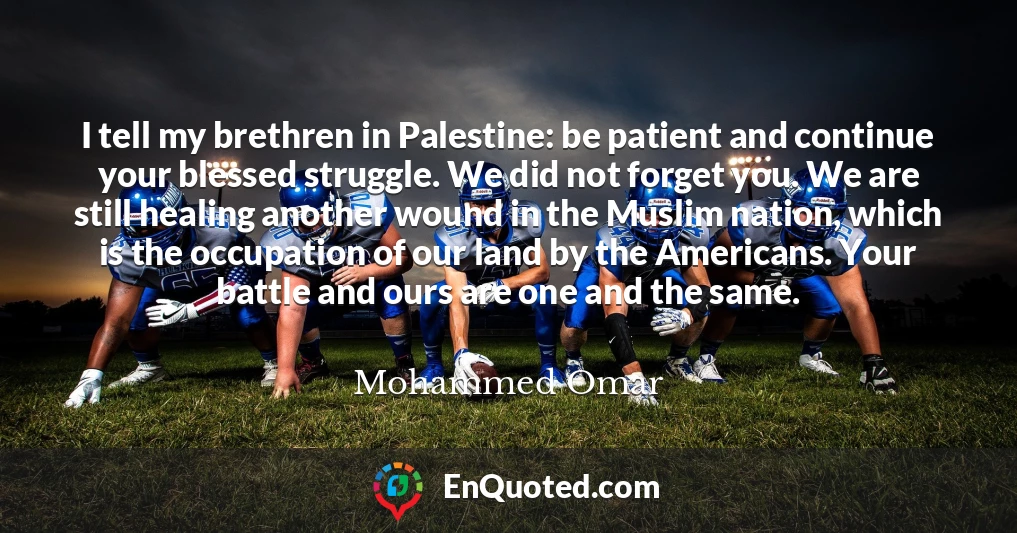 I tell my brethren in Palestine: be patient and continue your blessed struggle. We did not forget you. We are still healing another wound in the Muslim nation, which is the occupation of our land by the Americans. Your battle and ours are one and the same.