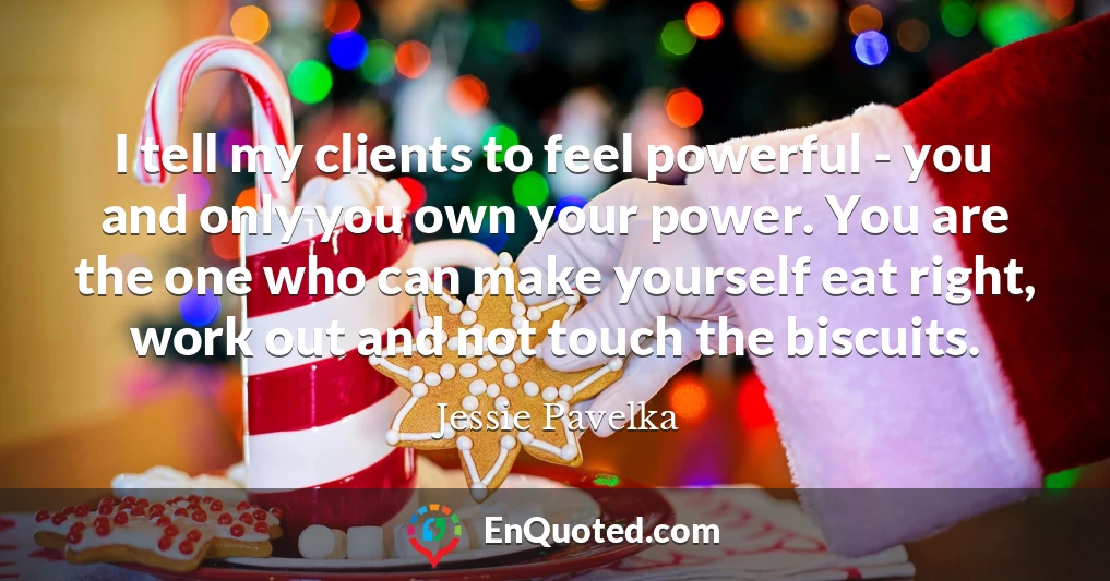 I tell my clients to feel powerful - you and only you own your power. You are the one who can make yourself eat right, work out and not touch the biscuits.