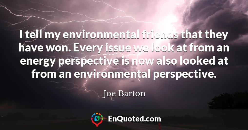 I tell my environmental friends that they have won. Every issue we look at from an energy perspective is now also looked at from an environmental perspective.