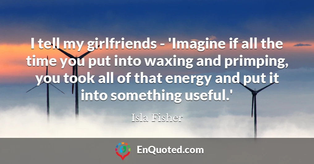 I tell my girlfriends - 'Imagine if all the time you put into waxing and primping, you took all of that energy and put it into something useful.'
