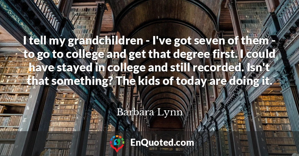 I tell my grandchildren - I've got seven of them - to go to college and get that degree first. I could have stayed in college and still recorded. Isn't that something? The kids of today are doing it.
