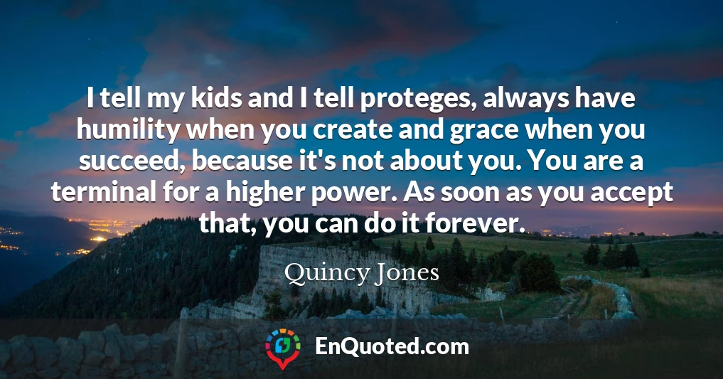 I tell my kids and I tell proteges, always have humility when you create and grace when you succeed, because it's not about you. You are a terminal for a higher power. As soon as you accept that, you can do it forever.