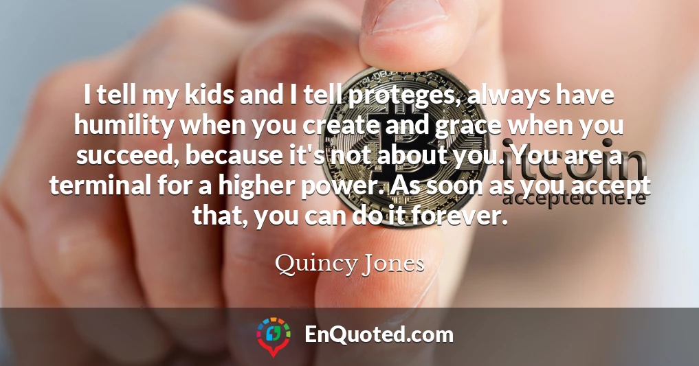 I tell my kids and I tell proteges, always have humility when you create and grace when you succeed, because it's not about you. You are a terminal for a higher power. As soon as you accept that, you can do it forever.