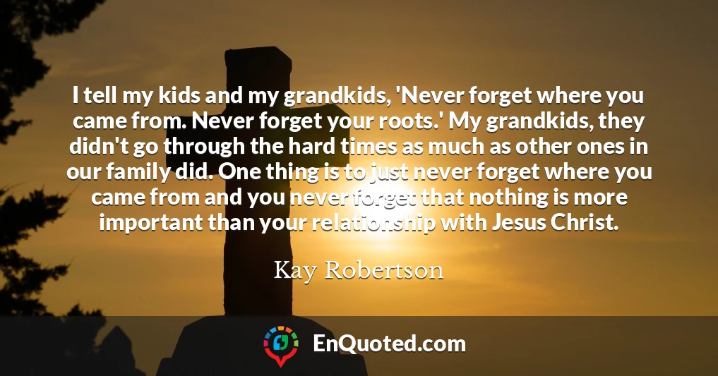 I tell my kids and my grandkids, 'Never forget where you came from. Never forget your roots.' My grandkids, they didn't go through the hard times as much as other ones in our family did. One thing is to just never forget where you came from and you never forget that nothing is more important than your relationship with Jesus Christ.