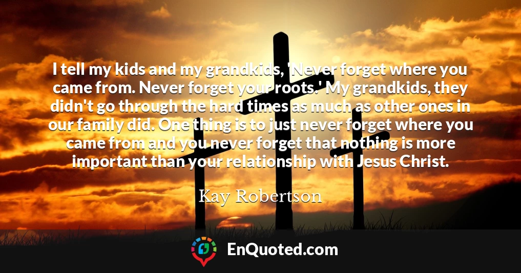 I tell my kids and my grandkids, 'Never forget where you came from. Never forget your roots.' My grandkids, they didn't go through the hard times as much as other ones in our family did. One thing is to just never forget where you came from and you never forget that nothing is more important than your relationship with Jesus Christ.