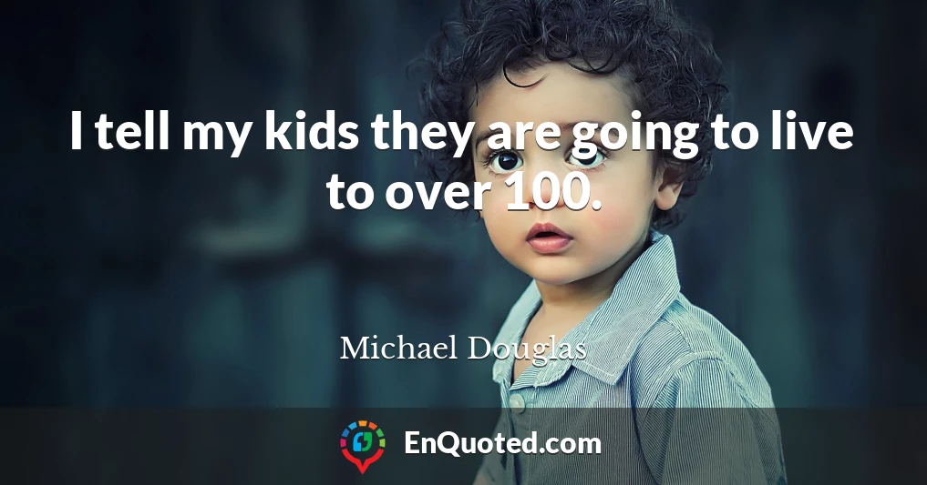 I tell my kids they are going to live to over 100.