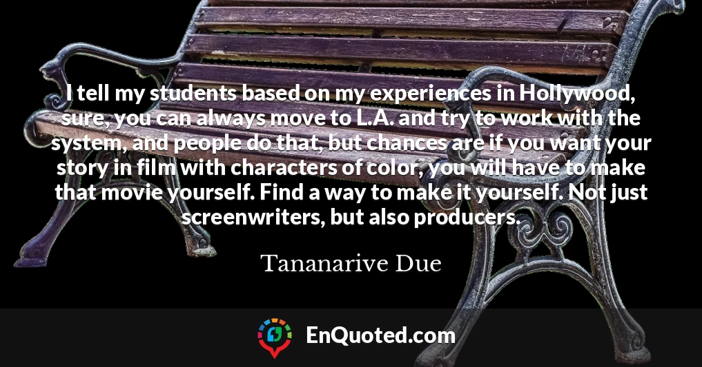 I tell my students based on my experiences in Hollywood, sure, you can always move to L.A. and try to work with the system, and people do that, but chances are if you want your story in film with characters of color, you will have to make that movie yourself. Find a way to make it yourself. Not just screenwriters, but also producers.