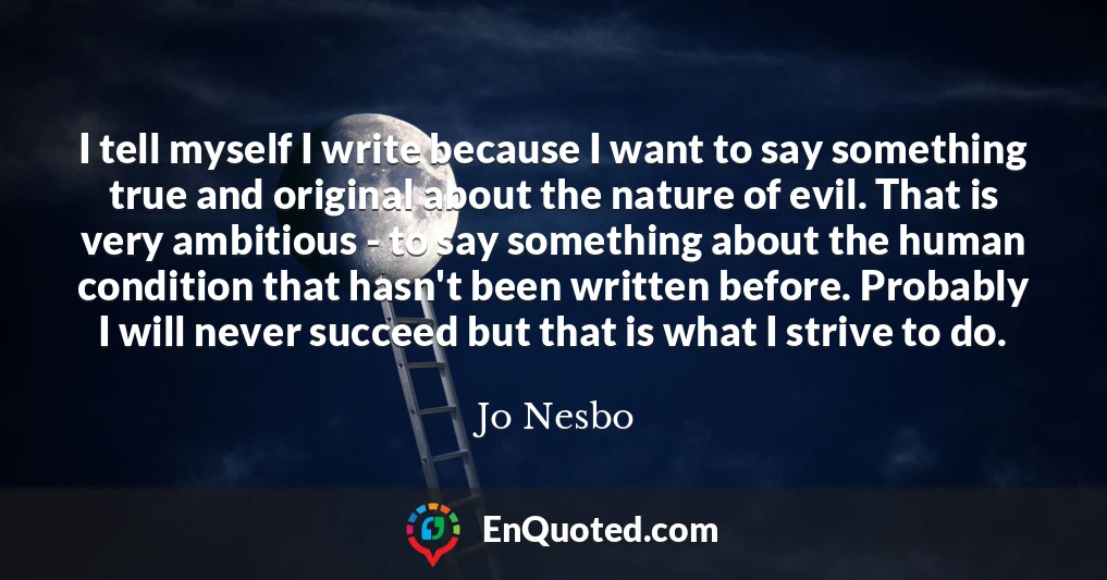 I tell myself I write because I want to say something true and original about the nature of evil. That is very ambitious - to say something about the human condition that hasn't been written before. Probably I will never succeed but that is what I strive to do.